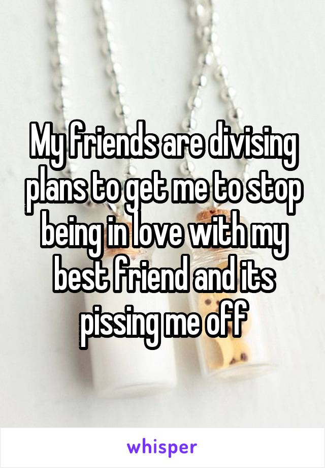 My friends are divising plans to get me to stop being in love with my best friend and its pissing me off