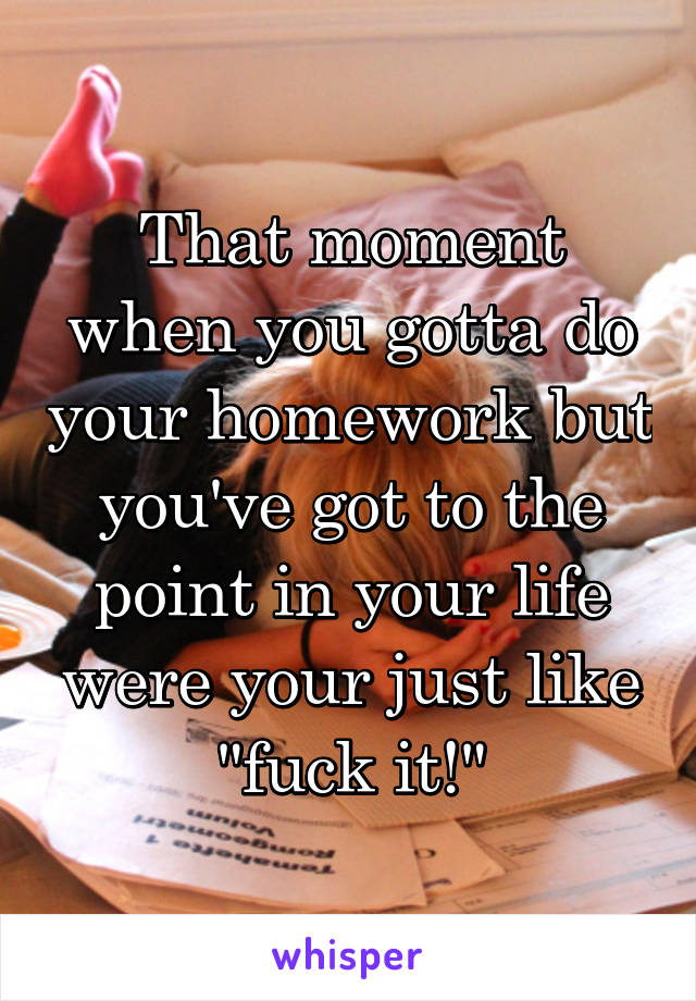 That moment when you gotta do your homework but you've got to the point in your life were your just like "fuck it!"