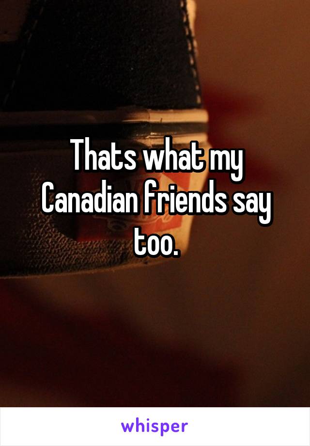 Thats what my Canadian friends say too.
