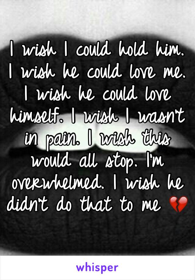 I wish I could hold him. I wish he could love me. I wish he could love himself. I wish I wasn't in pain. I wish this would all stop. I'm overwhelmed. I wish he didn't do that to me 💔