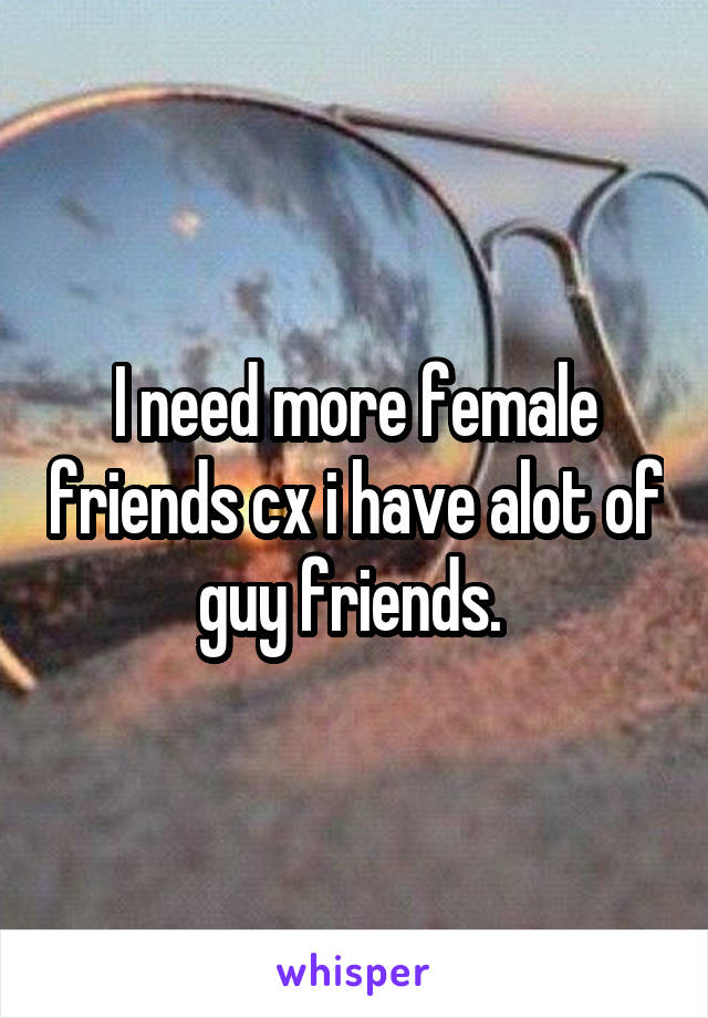 I need more female friends cx i have alot of guy friends. 