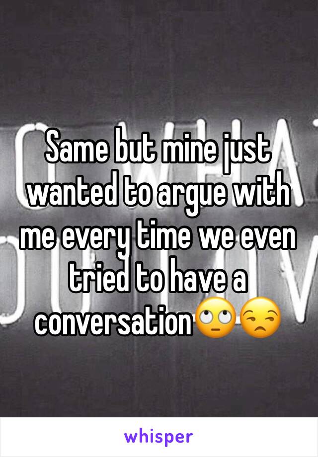 Same but mine just wanted to argue with me every time we even tried to have a conversation🙄😒