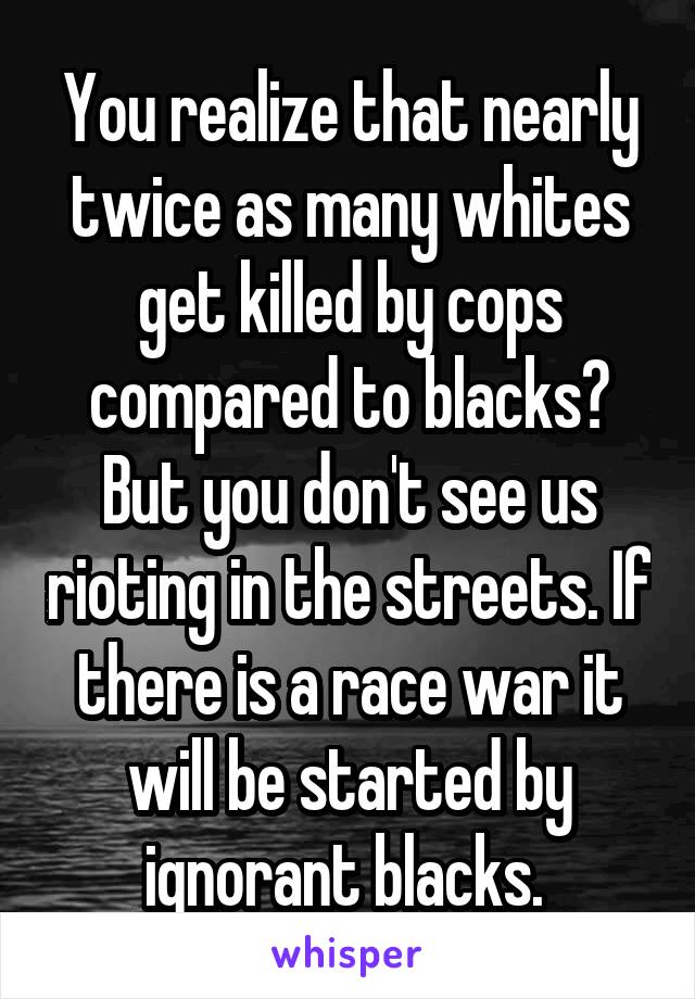 You realize that nearly twice as many whites get killed by cops compared to blacks? But you don't see us rioting in the streets. If there is a race war it will be started by ignorant blacks. 