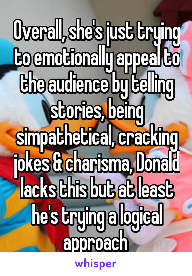 Overall, she's just trying to emotionally appeal to the audience by telling stories, being simpathetical, cracking jokes & charisma, Donald lacks this but at least he's trying a logical approach 