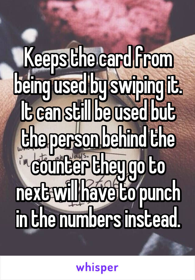 Keeps the card from being used by swiping it. It can still be used but the person behind the counter they go to next will have to punch in the numbers instead.