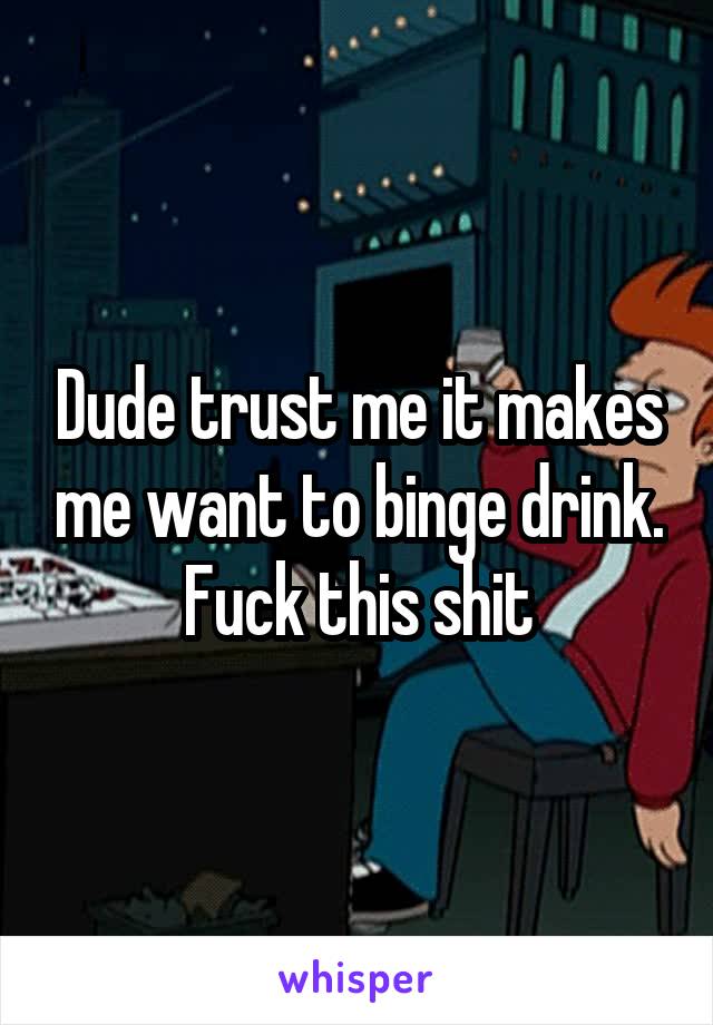 Dude trust me it makes me want to binge drink. Fuck this shit