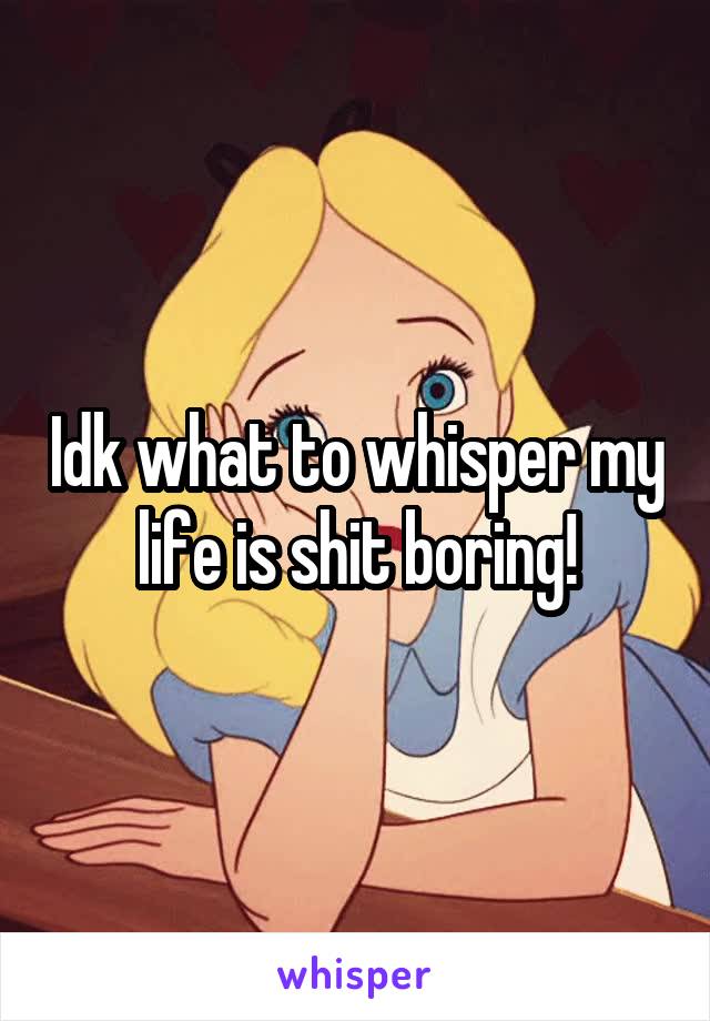 Idk what to whisper my life is shit boring!