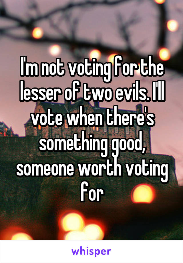 I'm not voting for the lesser of two evils. I'll vote when there's something good, someone worth voting for