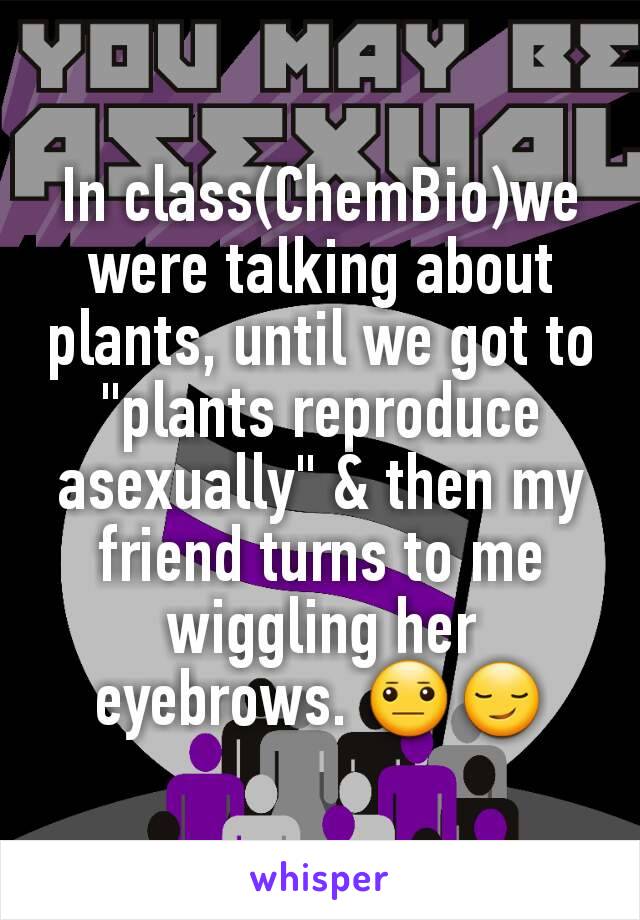 In class(ChemBio)we were talking about plants, until we got to "plants reproduce asexually" & then my friend turns to me wiggling her eyebrows. 😐😏