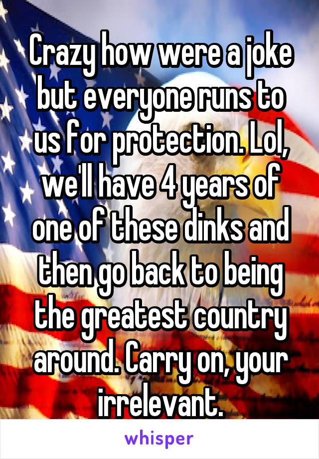 Crazy how were a joke but everyone runs to us for protection. Lol, we'll have 4 years of one of these dinks and then go back to being the greatest country around. Carry on, your irrelevant.