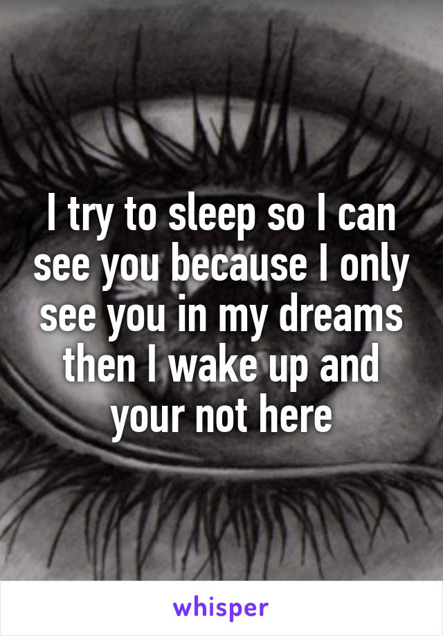 I try to sleep so I can see you because I only see you in my dreams then I wake up and your not here