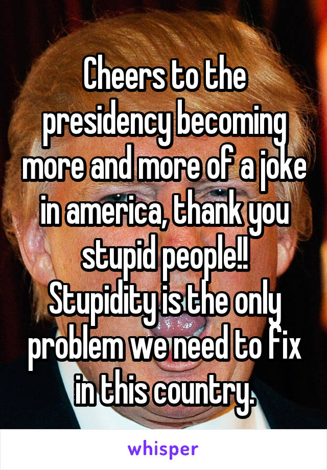 Cheers to the presidency becoming more and more of a joke in america, thank you stupid people!!
Stupidity is the only problem we need to fix in this country.