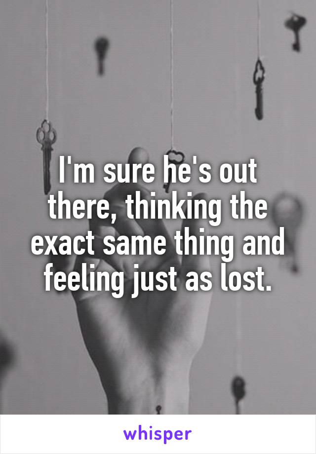 I'm sure he's out there, thinking the exact same thing and feeling just as lost.