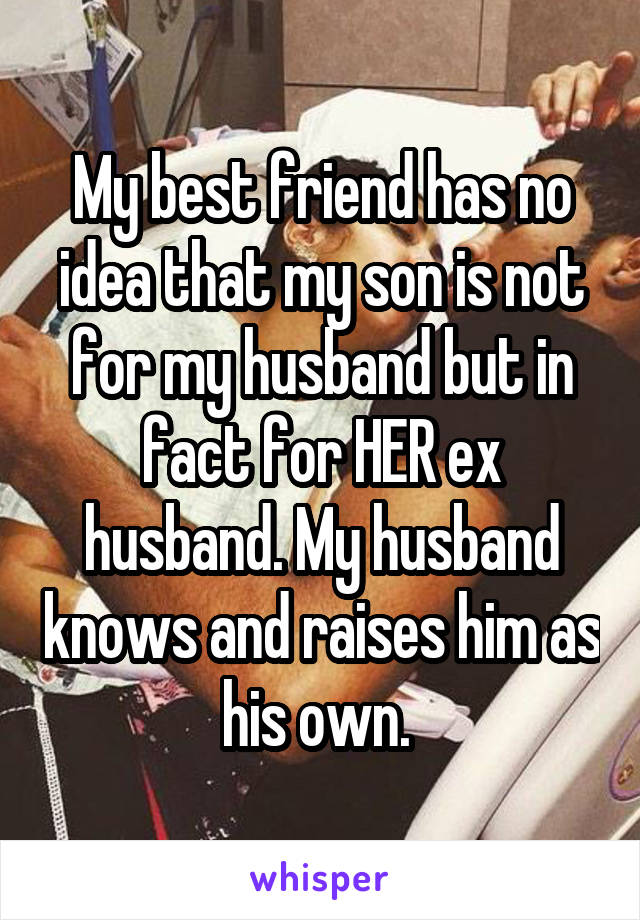 My best friend has no idea that my son is not for my husband but in fact for HER ex husband. My husband knows and raises him as his own. 