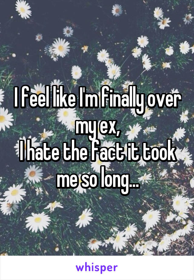 I feel like I'm finally over my ex,
I hate the fact it took me so long...