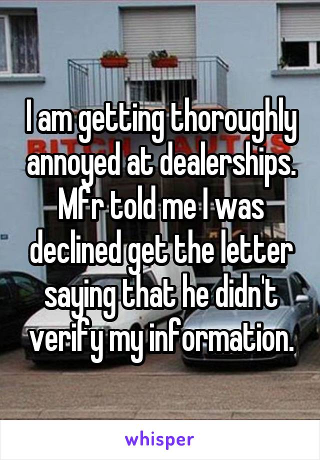 I am getting thoroughly annoyed at dealerships. Mfr told me I was declined get the letter saying that he didn't verify my information.