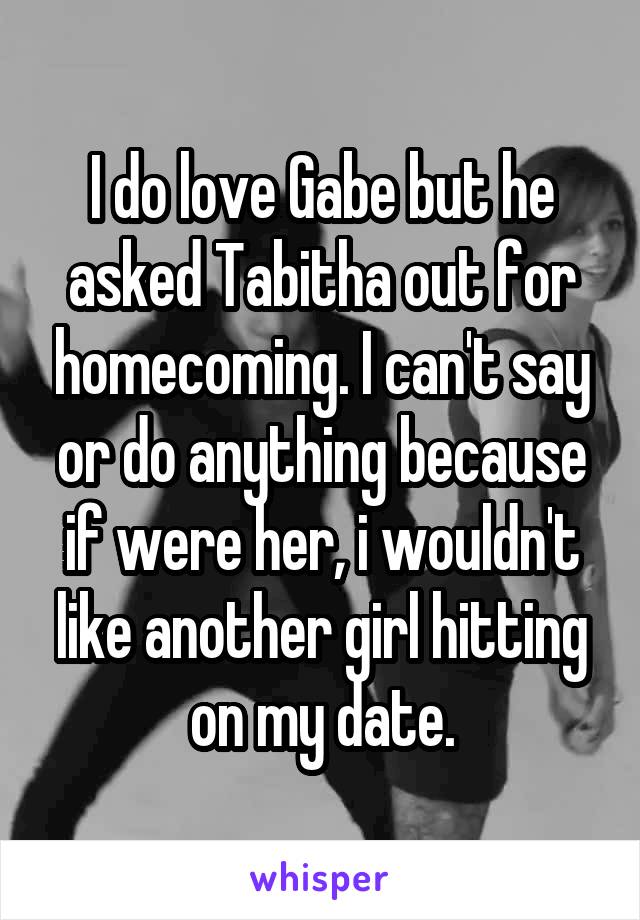 I do love Gabe but he asked Tabitha out for homecoming. I can't say or do anything because if were her, i wouldn't like another girl hitting on my date.