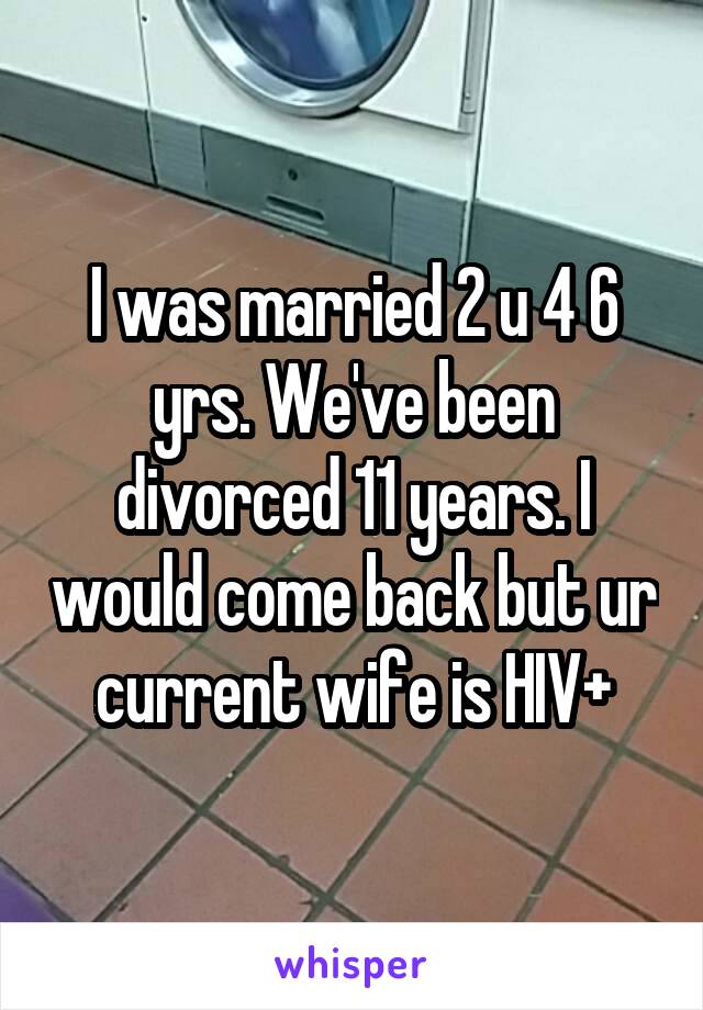 I was married 2 u 4 6 yrs. We've been divorced 11 years. I would come back but ur current wife is HIV+