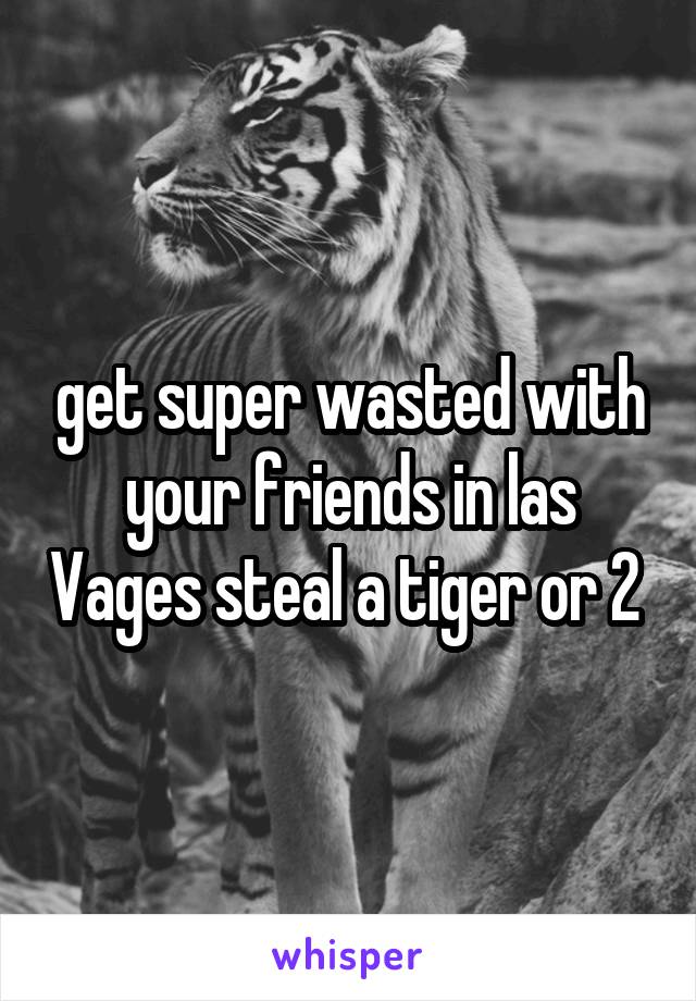 get super wasted with your friends in las Vages steal a tiger or 2 