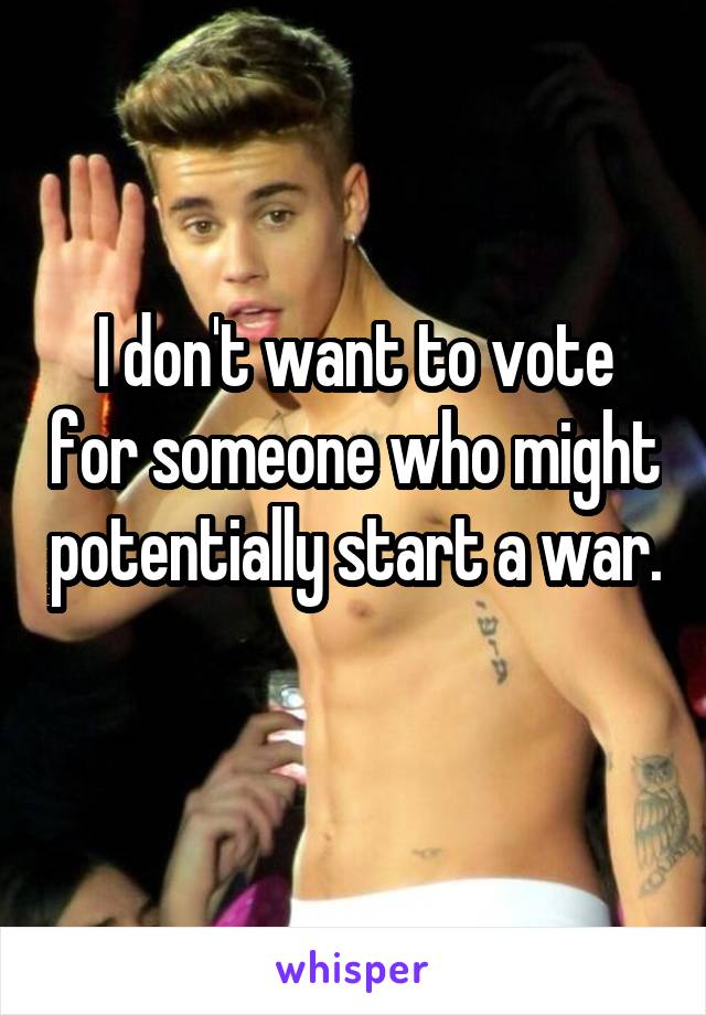 I don't want to vote for someone who might potentially start a war. 