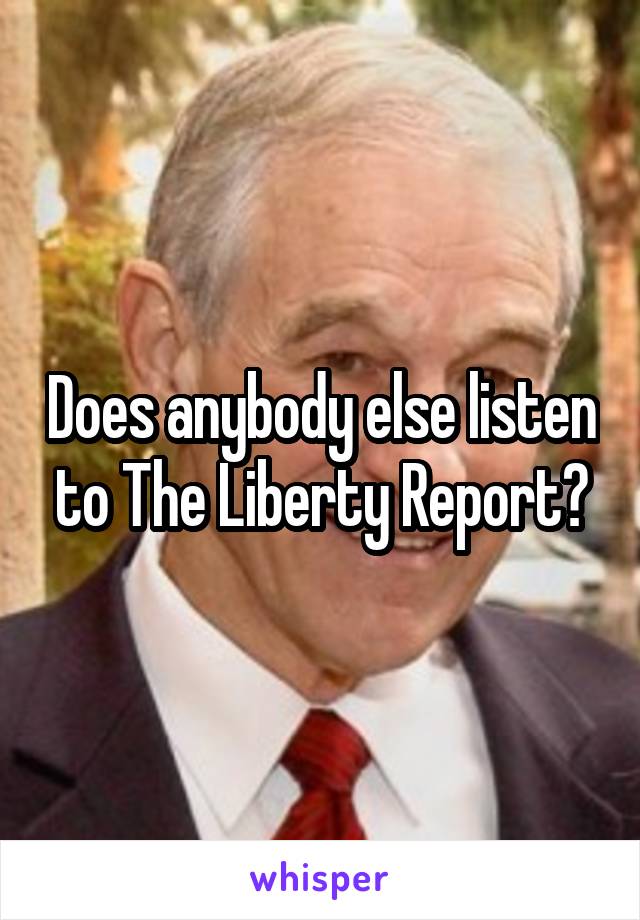 Does anybody else listen to The Liberty Report?