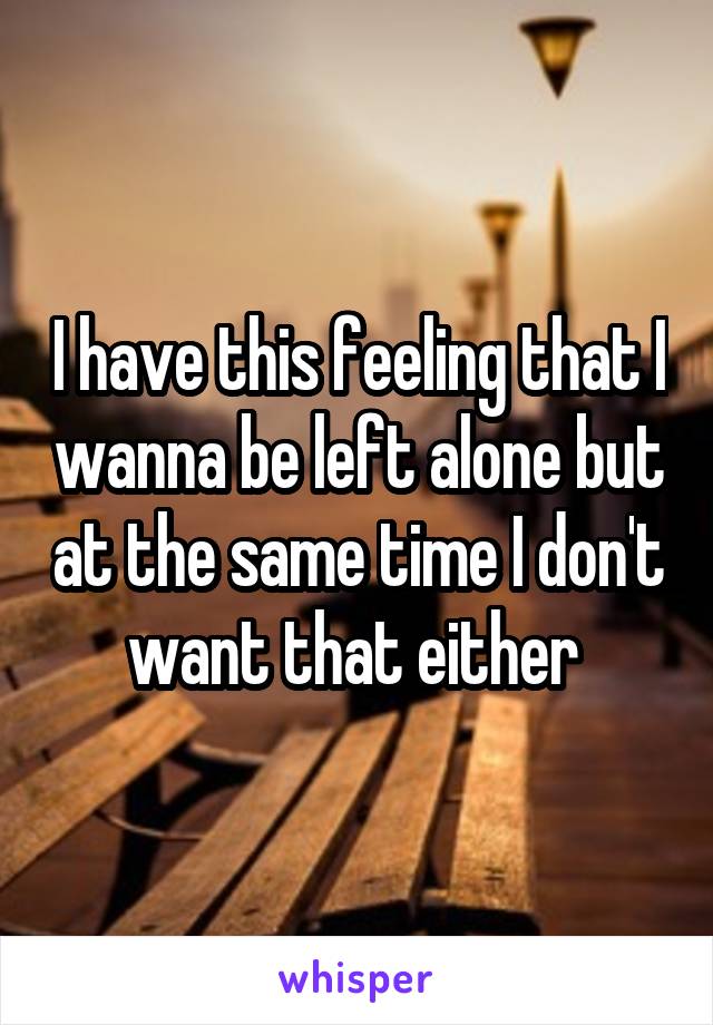 I have this feeling that I wanna be left alone but at the same time I don't want that either 