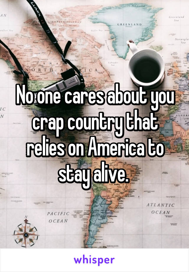 No one cares about you crap country that relies on America to stay alive. 