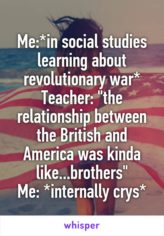 Me:*in social studies learning about revolutionary war*
Teacher: "the relationship between the British and America was kinda like...brothers"
Me: *internally crys*