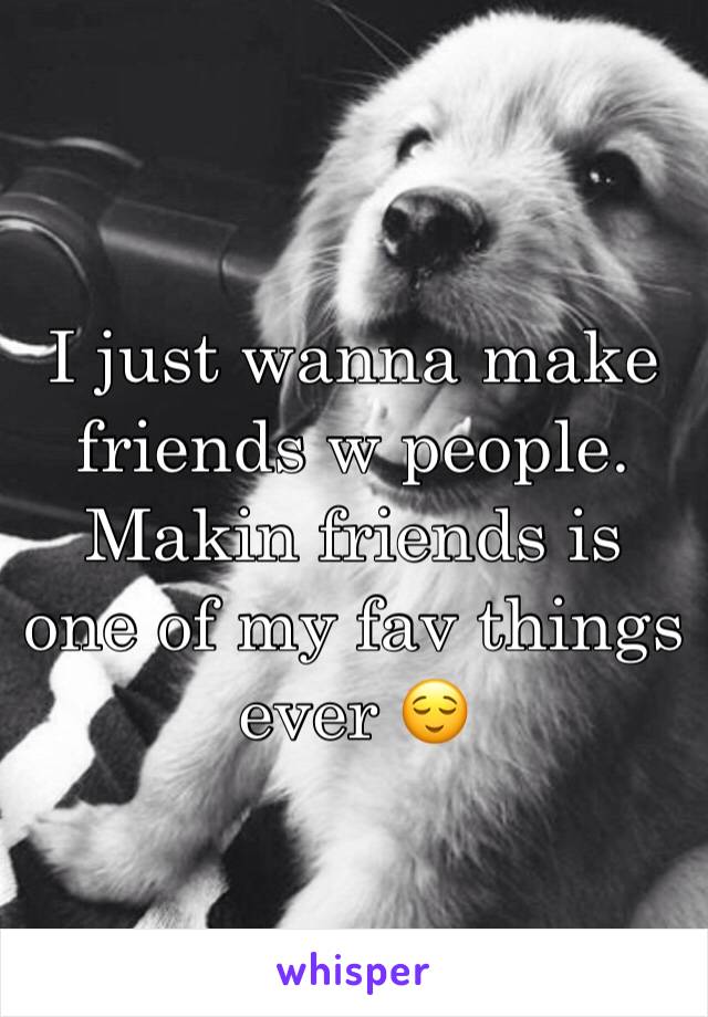 I just wanna make friends w people. Makin friends is one of my fav things ever 😌