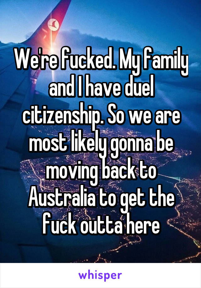 We're fucked. My family and I have duel citizenship. So we are most likely gonna be moving back to Australia to get the fuck outta here