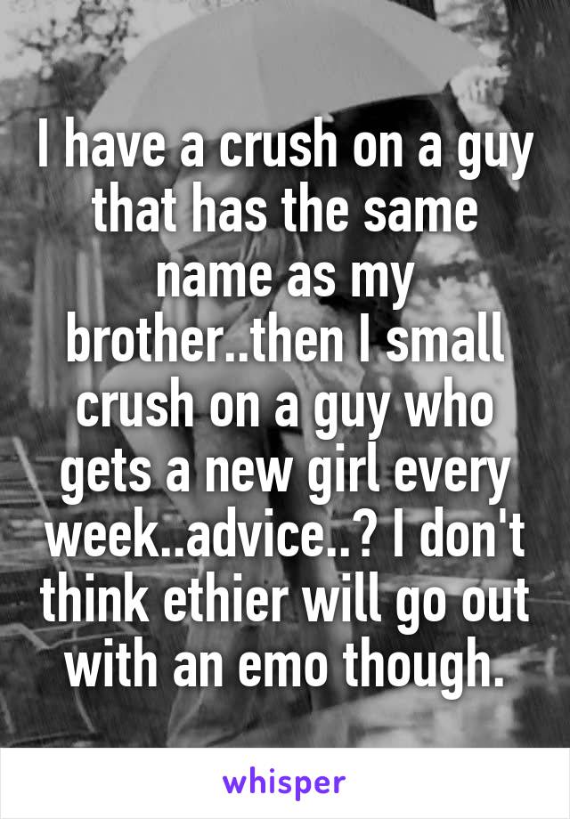 I have a crush on a guy that has the same name as my brother..then I small crush on a guy who gets a new girl every week..advice..? I don't think ethier will go out with an emo though.