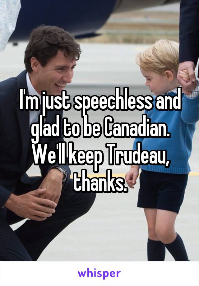 I'm just speechless and glad to be Canadian. We'll keep Trudeau, thanks.