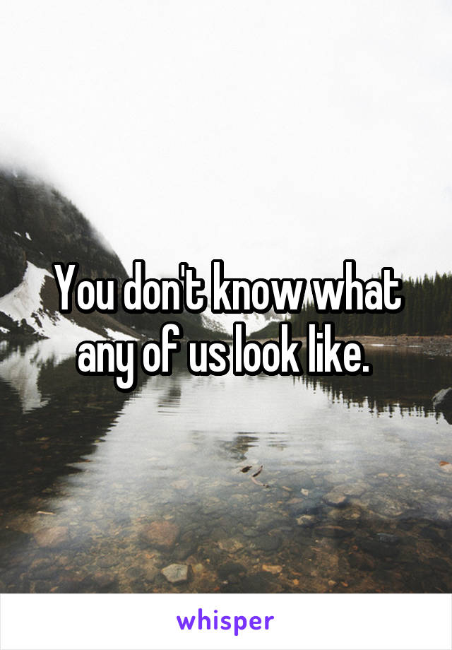 You don't know what any of us look like. 