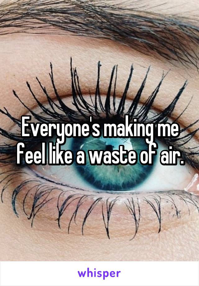 Everyone's making me feel like a waste of air.