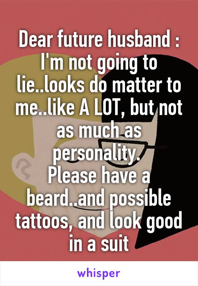 Dear future husband :
I'm not going to lie..looks do matter to me..like A LOT, but not as much as personality. 
Please have a beard..and possible tattoos, and look good in a suit