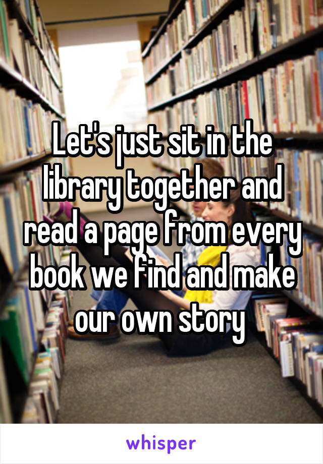 Let's just sit in the library together and read a page from every book we find and make our own story 