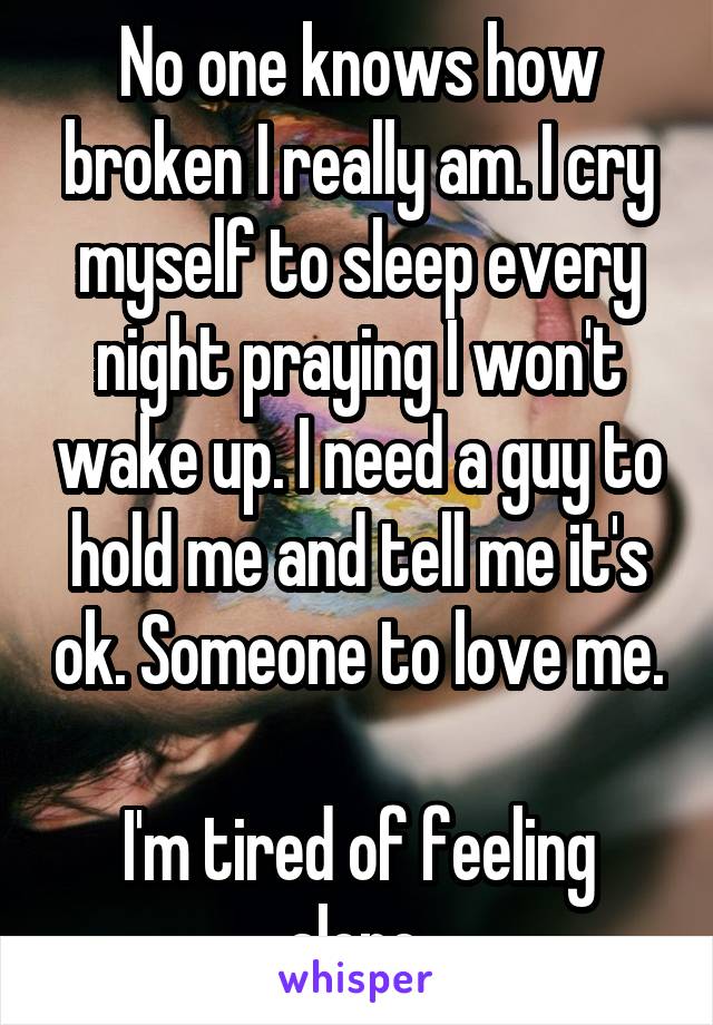 No one knows how broken I really am. I cry myself to sleep every night praying I won't wake up. I need a guy to hold me and tell me it's ok. Someone to love me. 
I'm tired of feeling alone 