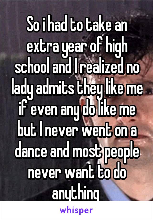 So i had to take an extra year of high school and I realized no lady admits they like me if even any do like me but I never went on a dance and most people never want to do anything 