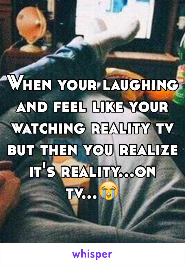 When your laughing and feel like your watching reality tv but then you realize it's reality...on tv...😭