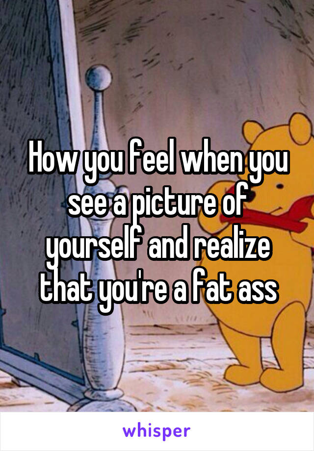 How you feel when you see a picture of yourself and realize that you're a fat ass