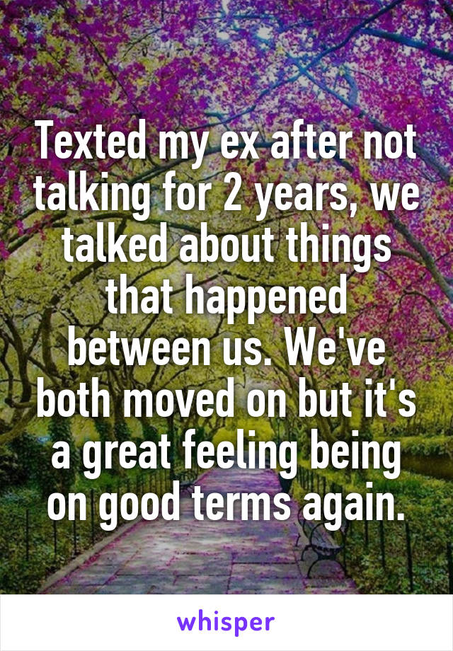 Texted my ex after not talking for 2 years, we talked about things that happened between us. We've both moved on but it's a great feeling being on good terms again.