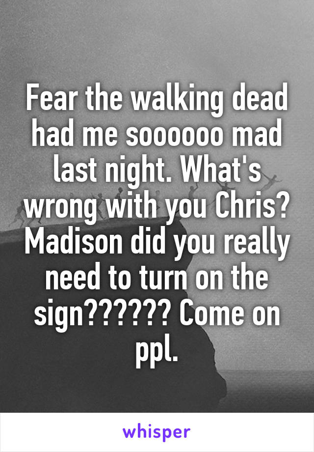 Fear the walking dead had me soooooo mad last night. What's wrong with you Chris? Madison did you really need to turn on the sign?????? Come on ppl.