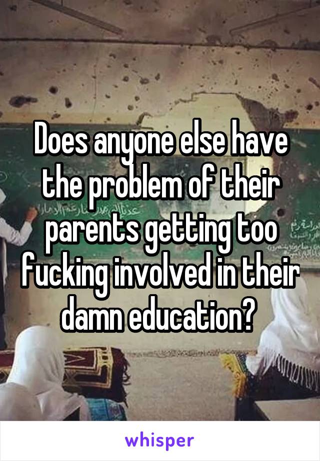 Does anyone else have the problem of their parents getting too fucking involved in their damn education? 