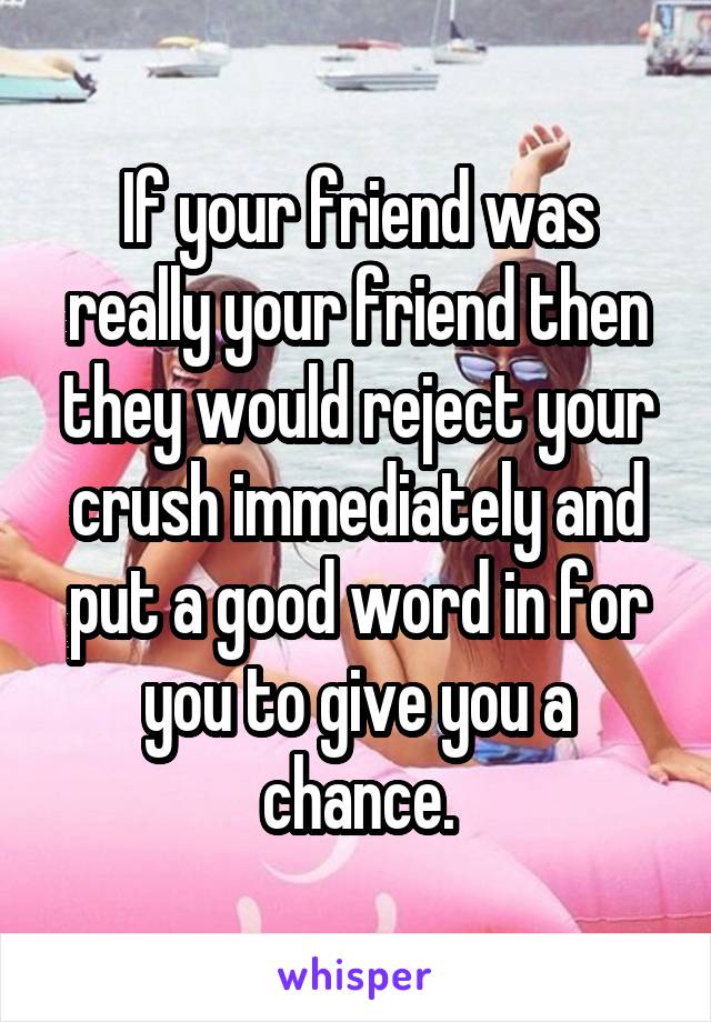 If your friend was really your friend then they would reject your crush immediately and put a good word in for you to give you a chance.