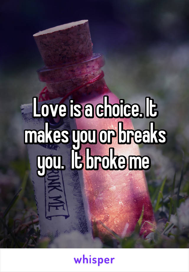 Love is a choice. It makes you or breaks you.  It broke me 