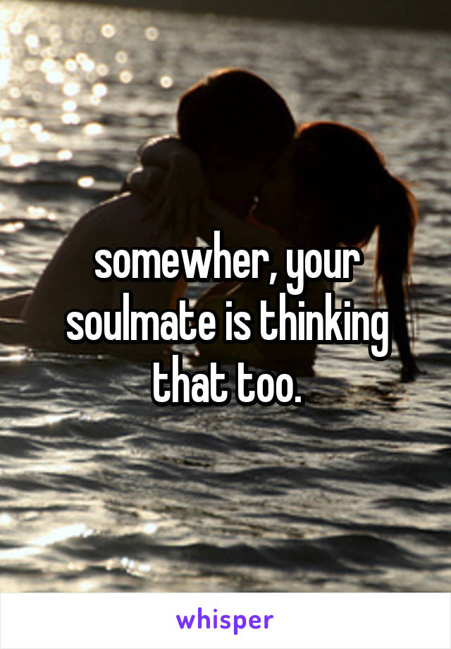somewher, your soulmate is thinking that too.