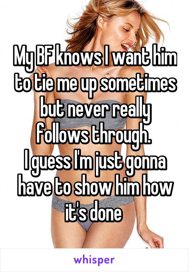 My BF knows I want him to tie me up sometimes but never really follows through. 
I guess I'm just gonna have to show him how it's done 