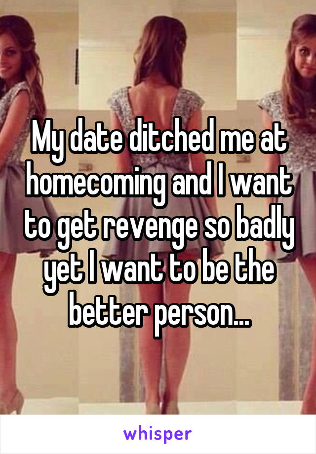 My date ditched me at homecoming and I want to get revenge so badly yet I want to be the better person...