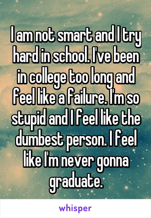 I am not smart and I try hard in school. I've been in college too long and feel like a failure. I'm so stupid and I feel like the dumbest person. I feel like I'm never gonna graduate.