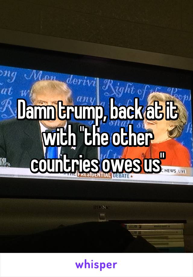 Damn trump, back at it with "the other countries owes us"